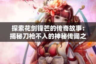探索花剑锋芒的传奇故事：揭秘刀枪不入的神秘传闻之旅