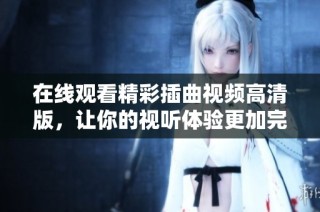 在线观看精彩插曲视频高清版，让你的视听体验更加完美