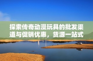 探索传奇动漫玩具的批发渠道与促销优惠，货源一站式尽在阿里巴巴