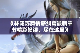《林阳苏颜情感纠葛最新章节精彩畅读，尽在这里》
