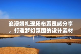 浪漫婚礼现场布置灵感分享，打造梦幻氛围的设计素材推荐