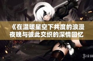 《在温暖星空下共度的浪漫夜晚与彼此交织的深情回忆》