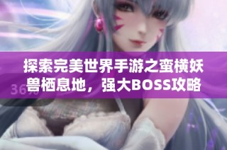 探索完美世界手游之蛮横妖兽栖息地，强大BOSS攻略全解析