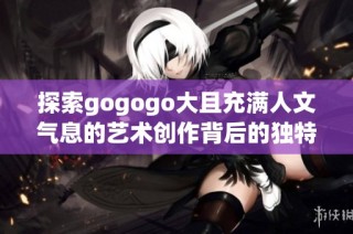 探索gogogo大且充满人文气息的艺术创作背后的独特故事与灵感来源