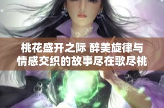 桃花盛开之际 醉美旋律与情感交织的故事尽在歌尽桃花靡宝TXT