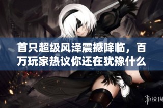 首只超级风泽震撼降临，百万玩家热议你还在犹豫什么