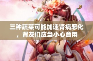 三种蔬菜可能加速肾病恶化，肾友们应当小心食用