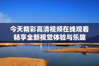 今天精彩高清视频在线观看畅享全新视觉体验与乐趣
