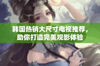 韩国热销大尺寸电视推荐，助你打造完美观影体验
