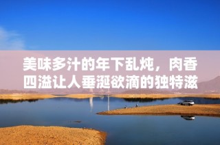 美味多汁的年下乱炖，肉香四溢让人垂涎欲滴的独特滋味
