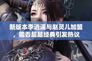 新版本李逍遥与赵灵儿加盟，能否超越经典引发热议