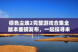 棕色尘埃2完整游戏合集全版本重磅发布，一起探寻未知世界