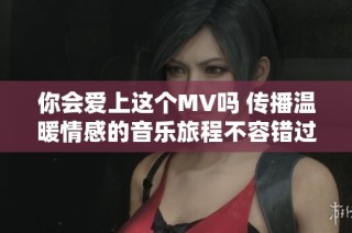 你会爱上这个MV吗 传播温暖情感的音乐旅程不容错过