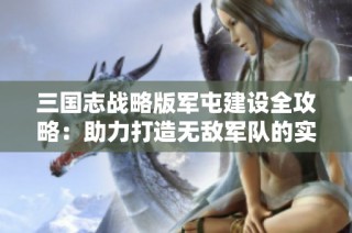 三国志战略版军屯建设全攻略：助力打造无敌军队的实用技巧