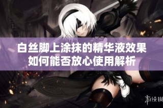 白丝脚上涂抹的精华液效果如何能否放心使用解析