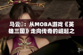马云騄：从MOBA游戏《英雄三国》走向传奇的崛起之路