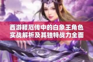 西游释厄传中的白象王角色实战解析及其独特战力全面展示