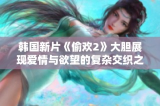 韩国新片《偷欢2》大胆展现爱情与欲望的复杂交织之旅