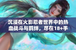 沉浸在火影忍者世界中的热血战斗与羁绊，尽在18+手游体验！