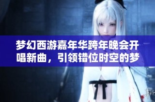 梦幻西游嘉年华跨年晚会开唱新曲，引领错位时空的梦幻之旅