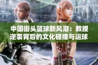 中国街头篮球新风潮：教授逆袭背后的文化碰撞与运球技巧探秘