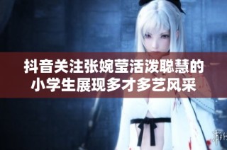 抖音关注张婉莹活泼聪慧的小学生展现多才多艺风采