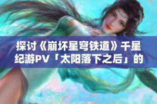 探讨《崩坏星穹铁道》千星纪游PV「太阳落下之后」的艺术魅力与故事背景