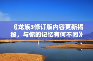 《龙族3修订版内容更新揭秘，与你的记忆有何不同》