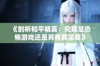 《剖析和平精英：究竟是恐怖游戏还是另有其深意》