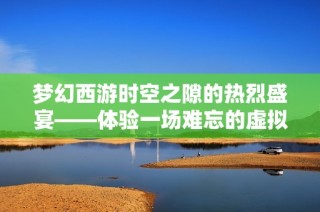 梦幻西游时空之隙的热烈盛宴——体验一场难忘的虚拟旅行