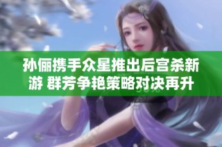 孙俪携手众星推出后宫杀新游 群芳争艳策略对决再升级！