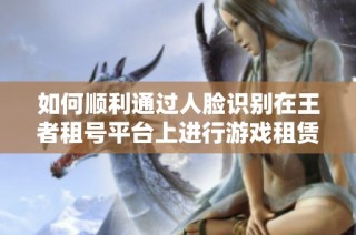 如何顺利通过人脸识别在王者租号平台上进行游戏租赁