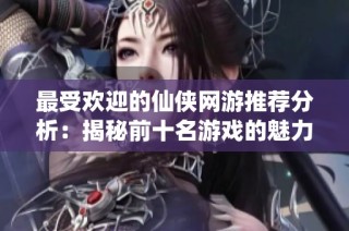 最受欢迎的仙侠网游推荐分析：揭秘前十名游戏的魅力与特点