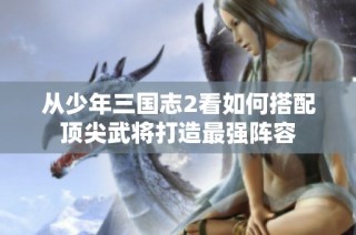 从少年三国志2看如何搭配顶尖武将打造最强阵容