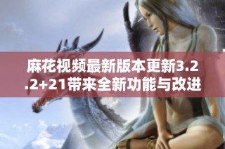 麻花视频最新版本更新3.2.2+21带来全新功能与改进体验