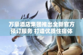 万豪酒店集团推出全新官方预订服务 打造优质住宿体验