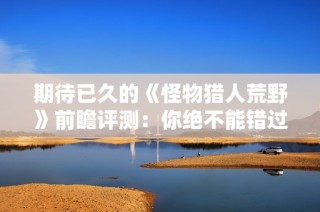 期待已久的《怪物猎人荒野》前瞻评测：你绝不能错过的精彩之作