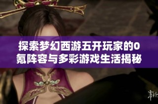探索梦幻西游五开玩家的0氪阵容与多彩游戏生活揭秘