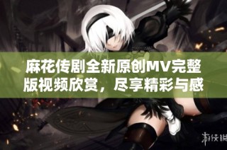 麻花传剧全新原创MV完整版视频欣赏，尽享精彩与感动！
