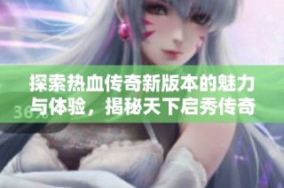 探索热血传奇新版本的魅力与体验，揭秘天下启秀传奇私服的精彩世界