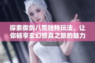 探索御剑八荒独特玩法，让你畅享玄幻修真之旅的魅力与乐趣