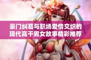豪门纠葛与职场爱情交织的现代高干男女故事精彩推荐