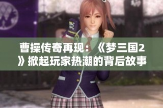 曹操传奇再现：《梦三国2》掀起玩家热潮的背后故事