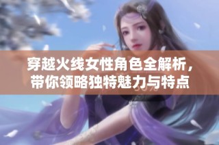 穿越火线女性角色全解析，带你领略独特魅力与特点