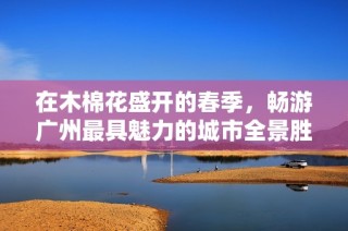 在木棉花盛开的春季，畅游广州最具魅力的城市全景胜地！