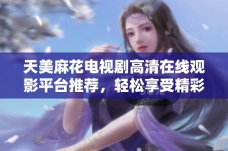 天美麻花电视剧高清在线观影平台推荐，轻松享受精彩剧情体验
