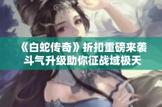 《白蛇传奇》折扣重磅来袭 斗气升级助你征战域极天下