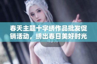 春天主题十字绣作品批发促销活动，绣出春日美好时光