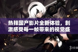 热辣国产影片全新体验，刺激感受每一帧带来的视觉盛宴