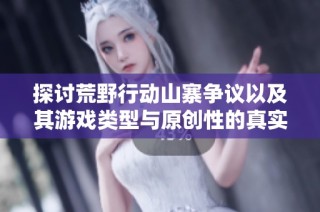 探讨荒野行动山寨争议以及其游戏类型与原创性的真实揭秘